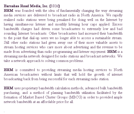 Text Box: Barnabas Road Media, Inc. (BRM)
BRM was founded with the idea of fundamentally changing the way streaming media services are delivered to broadcast radio in North America. We rapidly realized radio stations were being penalized for doing well on the Internet by having simultaneous listener and monthly listening hour caps applied. Excess bandwidth charges had driven some broadcasters to extremely low and bad sounding Internet broadcasts. Other broadcasters had increased their bandwidth to the point that dial-up users we no longer able to access a sustainable stream. Still other radio stations had given away one of their more valuable assets to stream hosting services who care more about advertising and the revenue to be made from advertising than radio programming and listener enjoyment. BRM is a streaming media network designed for radio stations and broadcast networks. We take a network approach to solving common problems.

BRM is committed to providing streaming media hosting services to North American broadcasters without limits that will hold the growth of internet broadcasting back from being successful for each streaming radio station.
BRM uses proprietary bandwidth calculation methods, advanced bulk bandwidth purchasing, and a method of planning bandwidth utilization facilitated by the formation of Market Based Cluster Groups (MBCG) in order to provided ample network bandwidth at an affordable price for all.
. 
