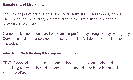 Text Box: Barnabas Road Media, Inc.
The BRM corporate office is located on the far south side of Indianapolis, Indiana where our sales, accounting, and production studios are housed in a modern professional office park.
Our normal business hours are from 8 am to 5 pm Monday through Friday. Emergency Services and after-hour services are discussed in the Affiliate and Support sections of this web site.
Advertising/Web Hosting & Management Services
BRM's GooeyAds are produced in our audio/video production studios and the advertising and web site creative services are also stationed in the Indianapolis corporate office.
