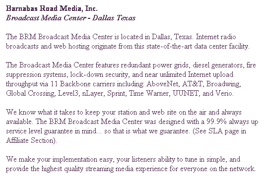 Text Box: Barnabas Road Media, Inc.
Broadcast Media Center - Dallas Texas
The BRM Broadcast Media Center is located in Dallas, Texas. Internet radio broadcasts and web hosting originate from this state-of-the-art data center facility.
The Broadcast Media Center features redundant power grids, diesel generators, fire suppression systems, lock-down security, and near unlimited Internet upload throughput via 11 Backbone carriers including: AboveNet, AT&T, Broadwing, Global Crossing, Level3, nLayer, Sprint, Time Warner, UUNET, and Verio.
We know what it takes to keep your station and web site on the air and always available. The BRM Broadcast Media Center was designed with a 99.9% always up service level guarantee in mind... so that is what we guarantee. (See SLA page in Affiliate Section).
We make your implementation easy, your listeners ability to tune in simple, and provide the highest quality streaming media experience for everyone on the network.

