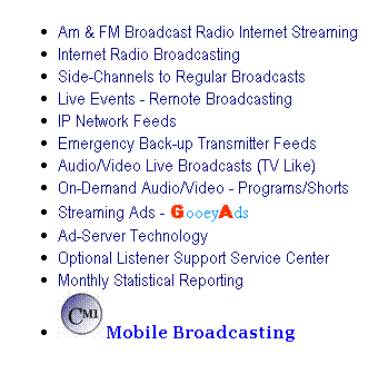 Text Box: Am & FM Broadcast Radio Internet Streaming
Internet Radio Broadcasting 
Side-Channels to Regular Broadcasts
Live Events - Remote Broadcasting
IP Network Feeds
Emergency Back-up Transmitter Feeds
Audio/Video Live Broadcasts (TV Like)
On-Demand Audio/Video - Programs/Shorts
Streaming Ads - GooeyAds
Ad-Server Technology
Optional Listener Support Service Center
Monthly Statistical Reporting
Mobile Broadcasting
